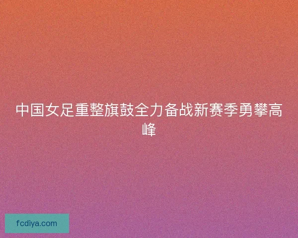 中国女足重整旗鼓全力备战新赛季勇攀高峰