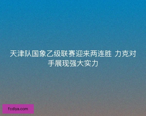 天津队国象乙级联赛迎来两连胜 力克对手展现强大实力