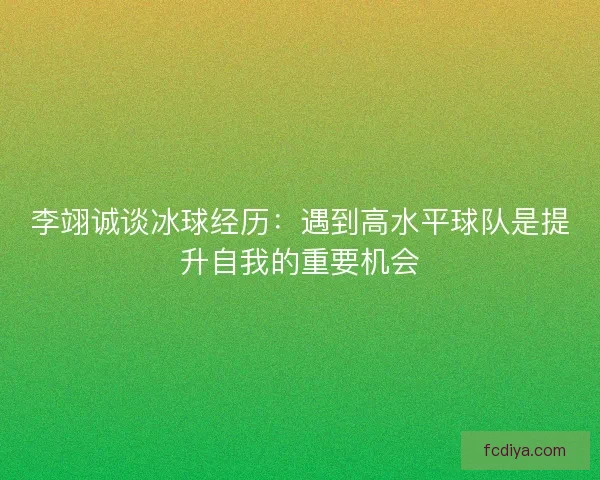 李翊诚谈冰球经历：遇到高水平球队是提升自我的重要机会