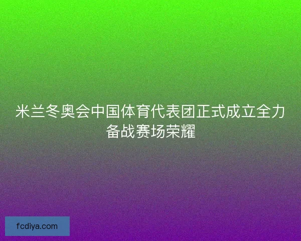 米兰冬奥会中国体育代表团正式成立全力备战赛场荣耀