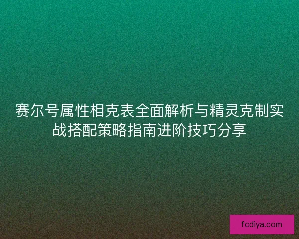 赛尔号属性相克表全面解析与精灵克制实战搭配策略指南进阶技巧分享