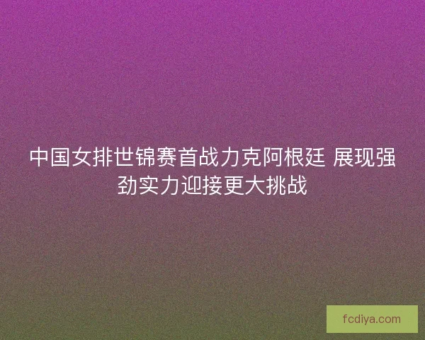 中国女排世锦赛首战力克阿根廷 展现强劲实力迎接更大挑战
