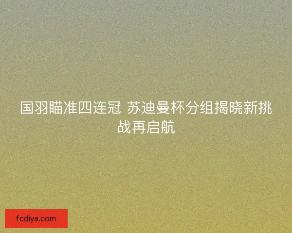 国羽瞄准四连冠 苏迪曼杯分组揭晓新挑战再启航