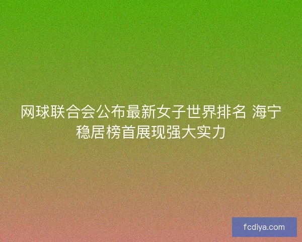 网球联合会公布最新女子世界排名 海宁稳居榜首展现强大实力