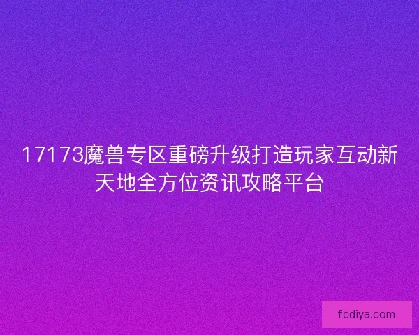 17173魔兽专区重磅升级打造玩家互动新天地全方位资讯攻略平台