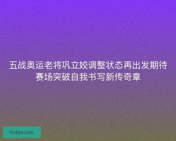 五战奥运老将巩立姣调整状态再出发期待赛场突破自我书写新传奇章
