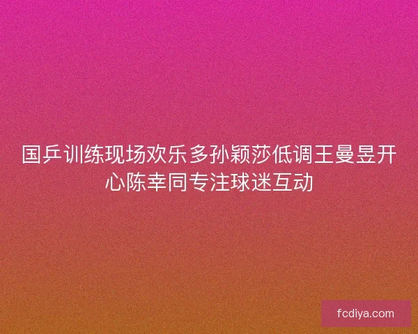 国乒训练现场欢乐多孙颖莎低调王曼昱开心陈幸同专注球迷互动