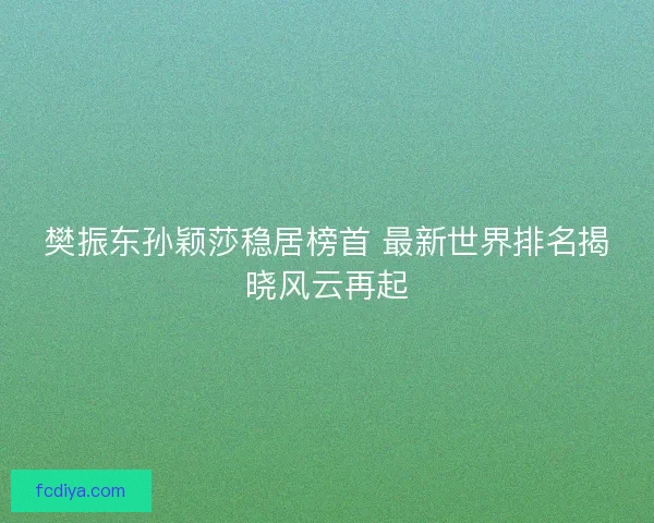 樊振东孙颖莎稳居榜首 最新世界排名揭晓风云再起