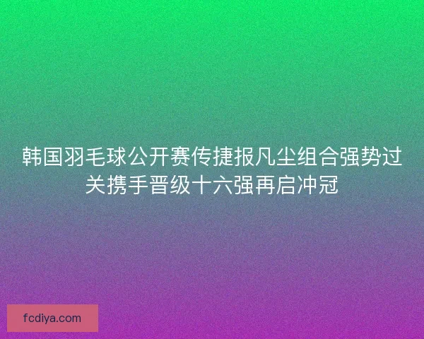 韩国羽毛球公开赛传捷报凡尘组合强势过关携手晋级十六强再启冲冠