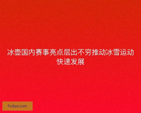 冰壶国内赛事亮点层出不穷推动冰雪运动快速发展