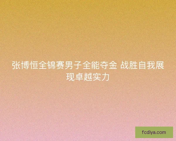 张博恒全锦赛男子全能夺金 战胜自我展现卓越实力 张博恒全锦赛男子全能夺金 战胜自我展现卓越实力