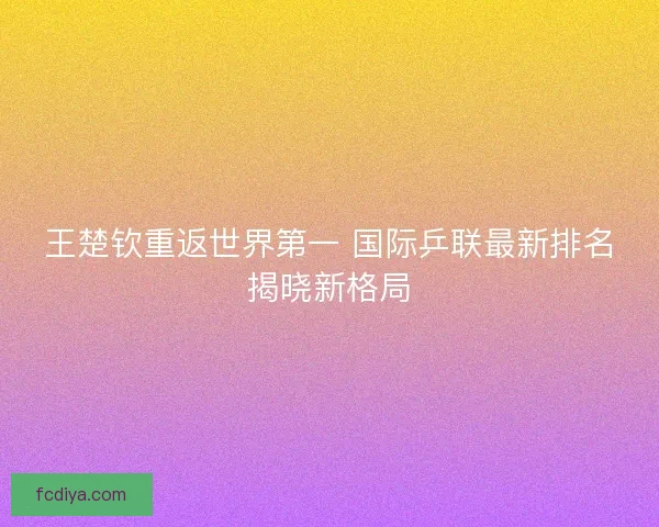 王楚钦重返世界第一 国际乒联最新排名揭晓新格局 王楚钦重返世界第一 国际乒联最新排名揭晓新格局