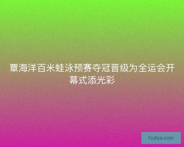 覃海洋百米蛙泳预赛夺冠晋级为全运会开幕式添光彩 覃海洋百米蛙泳预赛夺冠晋级为全运会开幕式添光彩