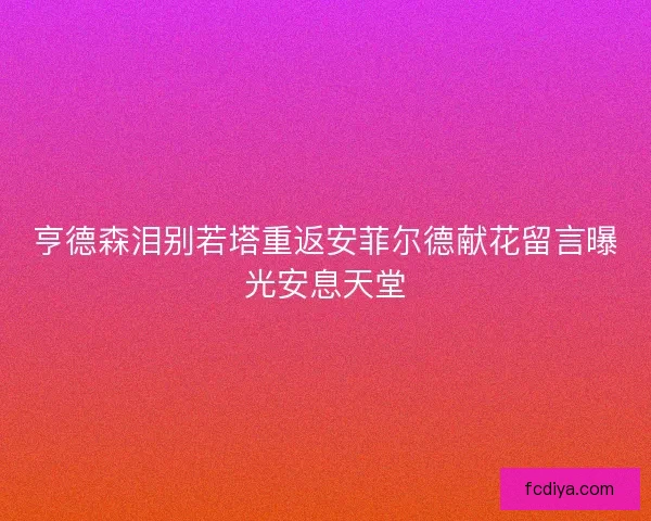 亨德森泪别若塔重返安菲尔德献花留言曝光安息天堂 亨德森泪别若塔重返安菲尔德献花留言曝光安息天堂