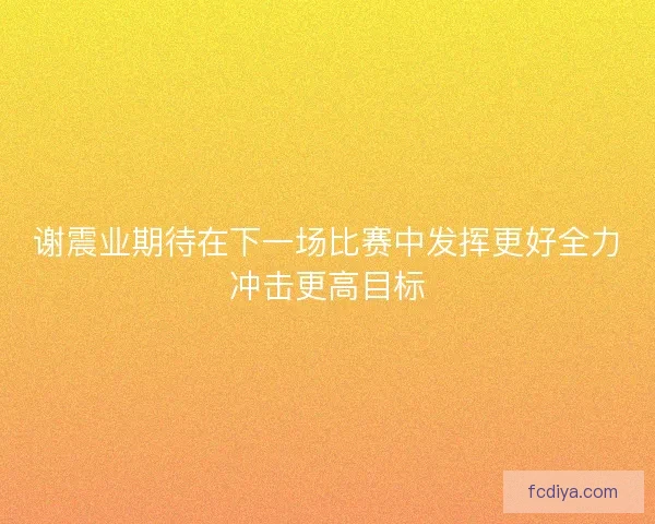 谢震业期待在下一场比赛中发挥更好全力冲击更高目标 谢震业期待在下一场比赛中发挥更好全力冲击更高目标