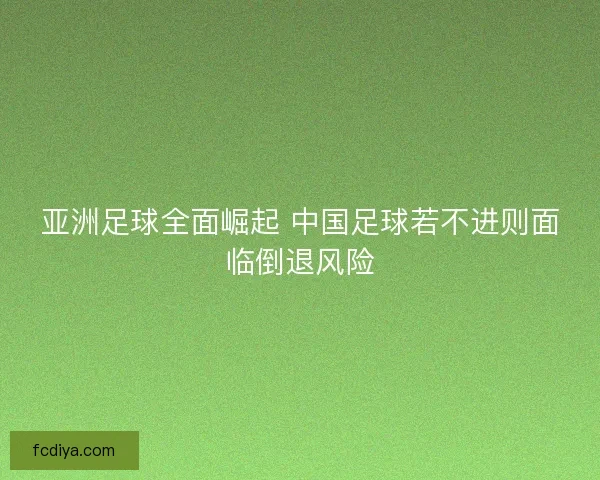 亚洲足球全面崛起 中国足球若不进则面临倒退风险 亚洲足球全面崛起 中国足球若不进则面临倒退风险