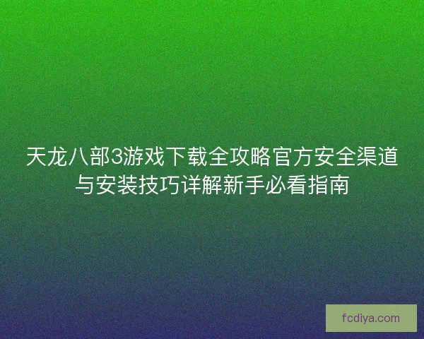 天龙八部3游戏下载全攻略官方安全渠道与安装技巧详解新手必看指南