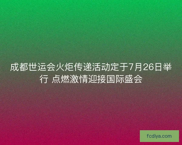 成都世运会火炬传递活动定于7月26日举行 点燃激情迎接国际盛会