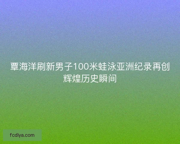 覃海洋刷新男子100米蛙泳亚洲纪录再创辉煌历史瞬间