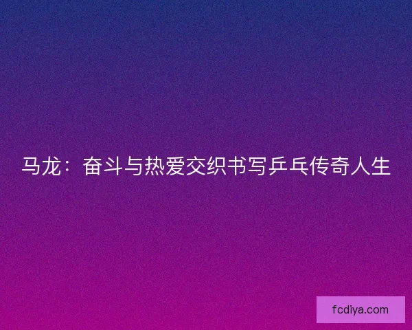 马龙：奋斗与热爱交织书写乒乓传奇人生