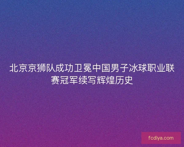北京京狮队成功卫冕中国男子冰球职业联赛冠军续写辉煌历史