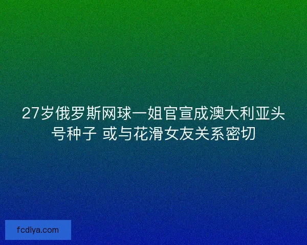 27岁俄罗斯网球一姐官宣成澳大利亚头号种子 或与花滑女友关系密切